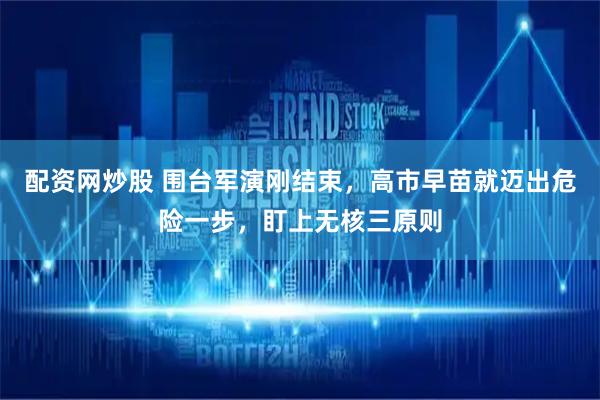 配资网炒股 围台军演刚结束，高市早苗就迈出危险一步，盯上无核三原则