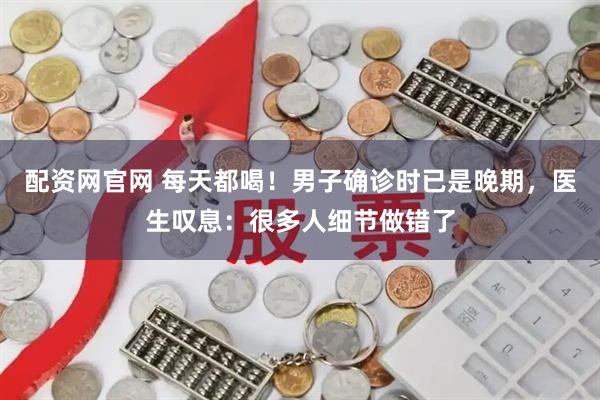 配资网官网 每天都喝！男子确诊时已是晚期，医生叹息：很多人细节做错了