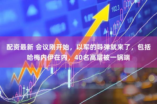 配资最新 会议刚开始，以军的导弹就来了，包括哈梅内伊在内，40名高层被一锅端