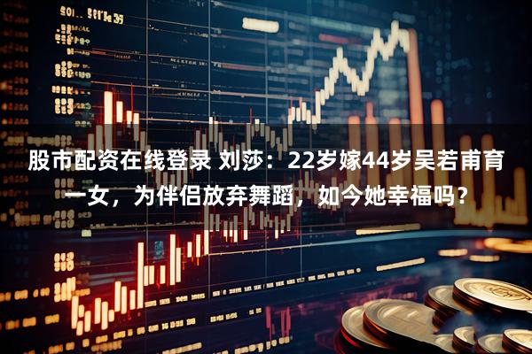 股市配资在线登录 刘莎：22岁嫁44岁吴若甫育一女，为伴侣放弃舞蹈，如今她幸福吗？