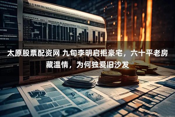 太原股票配资网 九旬李明启拒豪宅，六十平老房藏温情，为何独爱旧沙发