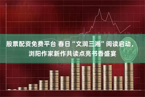 股票配资免费平台 春日“文润三湘”阅读启动， 浏阳作家新作共读点亮书香盛宴