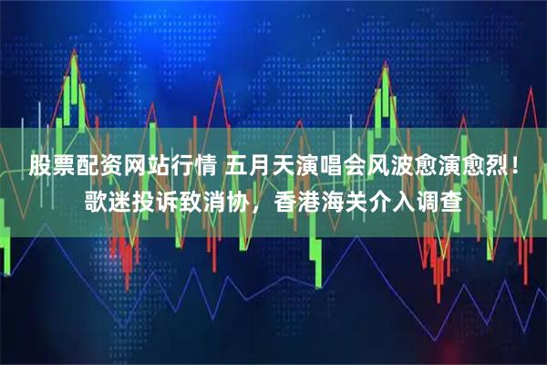 股票配资网站行情 五月天演唱会风波愈演愈烈！歌迷投诉致消协，香港海关介入调查