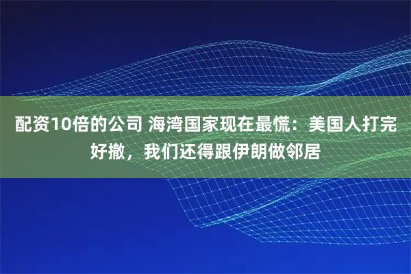 配资10倍的公司 海湾国家现在最慌：美国人打完好撤，我们还得跟伊朗做邻居