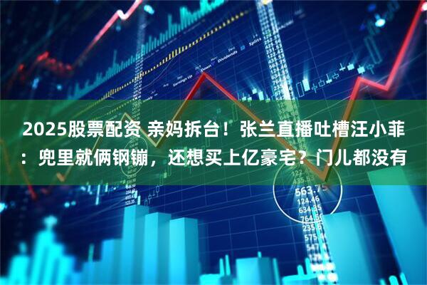 2025股票配资 亲妈拆台！张兰直播吐槽汪小菲：兜里就俩钢镚，还想买上亿豪宅？门儿都没有