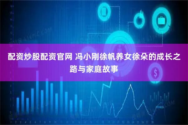 配资炒股配资官网 冯小刚徐帆养女徐朵的成长之路与家庭故事