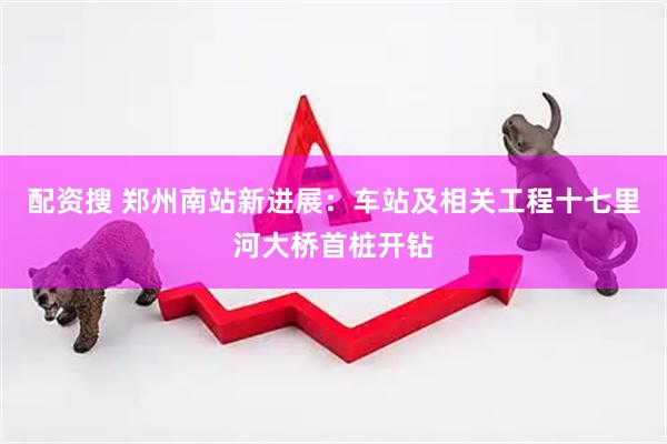 配资搜 郑州南站新进展：车站及相关工程十七里河大桥首桩开钻