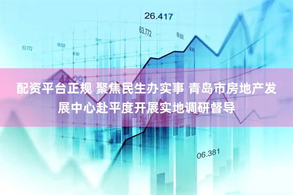 配资平台正规 聚焦民生办实事 青岛市房地产发展中心赴平度开展实地调研督导