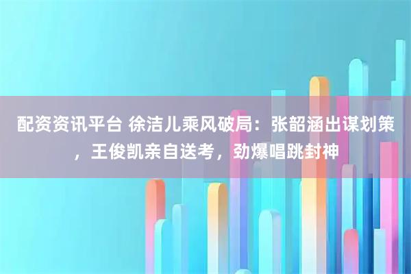 配资资讯平台 徐洁儿乘风破局：张韶涵出谋划策，王俊凯亲自送考，劲爆唱跳封神