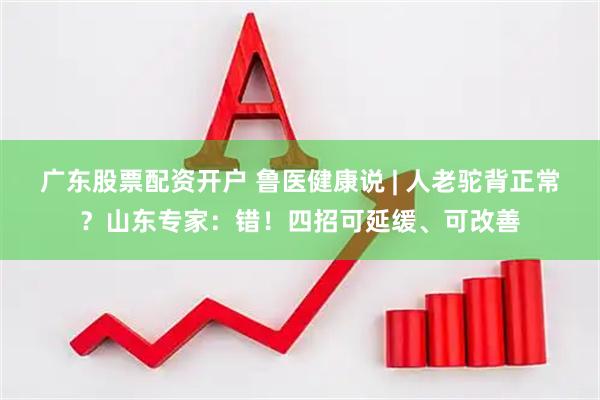 广东股票配资开户 鲁医健康说 | 人老驼背正常？山东专家：错！四招可延缓、可改善