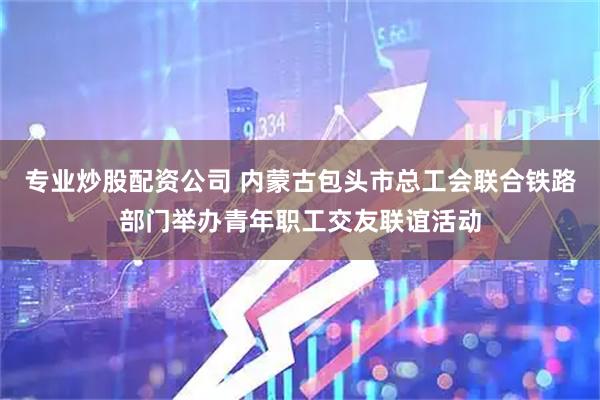 专业炒股配资公司 内蒙古包头市总工会联合铁路部门举办青年职工交友联谊活动